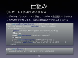 レポートをプリファレンスに保存し、レポート送信前にクラッシュ 
したり通信できなくても、次回起動時に送付できるようにする 
public void sendErrorReportInternal(final JSONObject errReport) { 
String errMessage = JSONUtil.getString(errReport, S.message); 
if (errMessage != null) { 
Api.process(errReport, new responseListener<JSONObject>() { 
@Override 
public void onResponse(JSONObject response) {} 
@Override 
public void onErrorResponse(JSONObject response) { 
ErrorStore.addErrReport(errReport); //プリファレンスに保存 } 
//以下略 
仕組み 
③レポートを貯めて送る仕組み 
public void onResume() { 
sendOldErrorReports(); //以前のレポートがあった場合は送信 
} 
16 
 