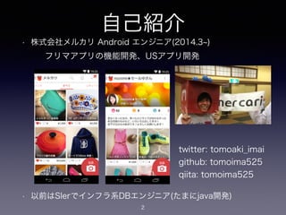自己紹介 
• 株式会社メルカリ Android エンジニア(2014.3~) 
! 
! 
! 
! 
! 
! 
フリマアプリの機能開発、USアプリ開発 
• 以前はSIerでインフラ系DBエンジニア(たまにjava開発) 
2 
twitter: tomoaki_imai 
github: tomoima525 
qiita: tomoima525 
 