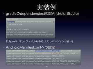 実装例 
• gradleのdependencies追加(Android Studio) 
dependencies { 
compile('com.segment.analytics.android:core:+@aar') { 
transitive = true 
} 
//必要なライブラリのみ追加 
compile 'com.google.android.gms:play-services:+' 
compile ‘com.mixpanel.android:mixpanel-android:+@aar' 
} 
! 
! 
! 
Eclipse向けにjarファイルもある(ただしバージョンは古い) 
! 
• AndroidManifest.xmlへの設定 
<uses-permission android:name=“android.permission.INTERNET”/>　　 //必須 
<uses-permission android:name="android.permission.ACCESS_NETWORK_STATE"/> 
<uses-permission android:name="android.permission.READ_LOGS"/> 
<uses-permission android:name="android.permission.GET_TASKS"/> 
<uses-permission android:name="android.permission.ACCESS_COARSE_LOCATION"/> 
<uses-permission android:name="android.permission.ACCESS_FINE_LOCATION"/> 
26 
 