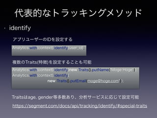 代表的なトラッキングメソッド 
• identify 
アプリユーザーのIDを設定する 
Analytics.with(context).identify(user_id); 
複数のTraits(特徴)を設定することも可能 
Analytics.with(context).identify(new Traits().putName(“Moge Hoge")); 
Analytics.with(context).identify( 
new Traits().putEmail(moge@hoge.com")); 
Traitsはage, gender等多数あり、分析サービスに応じて設定可能 
https://segment.com/docs/api/tracking/identify/#special-traits 
 
