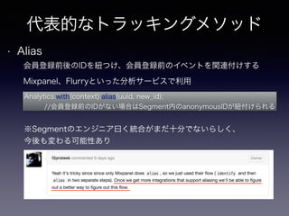 代表的なトラッキングメソッド 
• Alias 
会員登録前後のIDを紐つけ、会員登録前のイベントを関連付けする 
Mixpanel、Flurryといった分析サービスで利用 
Analytics.with(context).alias(uuid, new_id); 
//会員登録前のIDがない場合はSegment内のanonymousIDが紐付けられる 
※Segmentのエンジニア曰く統合がまだ十分でないらしく、 
今後も変わる可能性あり 
 