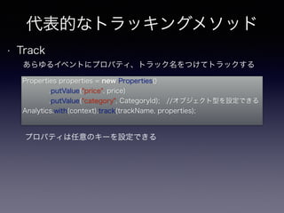 代表的なトラッキングメソッド 
• Track 
あらゆるイベントにプロパティ、トラック名をつけてトラックする 
Properties properties = new Properties() 
.putValue("price", price) 
.putValue("category", CategoryId); //オブジェクト型を設定できる 
Analytics.with(context).track(trackName, properties); 
プロパティは任意のキーを設定できる 
 