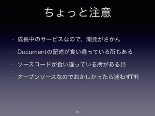 ちょっと注意 
• 成長中のサービスなので、開発がさかん 
• Documentの記述が食い違っている所もある 
• ソースコードが食い違っている所がある(!) 
• オープンソースなのでおかしかったら迷わずPR 
35 
 