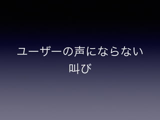 ユーザーの声にならない 
叫び 
 
