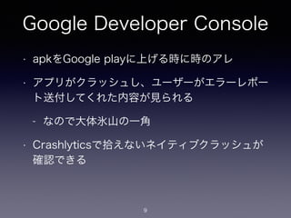 Google Developer Console 
• apkをGoogle playに上げる時に時のアレ 
• アプリがクラッシュし、ユーザーがエラーレポー 
ト送付してくれた内容が見られる 
- なので大体氷山の一角 
• Crashlyticsで拾えないネイティブクラッシュが 
確認できる 
9 
 