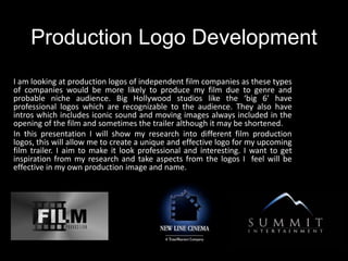 Production Logo Development
I am looking at production logos of independent film companies as these types
of companies would be more likely to produce my film due to genre and
probable niche audience. Big Hollywood studios like the ‘big 6’ have
professional logos which are recognizable to the audience. They also have
intros which includes iconic sound and moving images always included in the
opening of the film and sometimes the trailer although it may be shortened.
In this presentation I will show my research into different film production
logos, this will allow me to create a unique and effective logo for my upcoming
film trailer. I aim to make it look professional and interesting. I want to get
inspiration from my research and take aspects from the logos I feel will be
effective in my own production image and name.
 