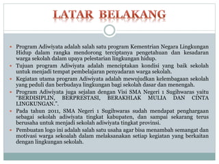  Program Adiwiyata adalah salah satu program Kementrian Negara Lingkungan
Hidup dalam rangka mendorong terciptanya pengetahuan dan kesadaran
warga sekolah dalam upaya pelestarian lingkungan hidup.
 Tujuan program Adiwiyata adalah menciptakan kondisi yang baik sekolah
untuk menjadi tempat pembelajaran penyadaran warga sekolah.
 Kegiatan utama program Adiwiyata adalah mewujudkan kelembagaan sekolah
yang peduli dan berbudaya lingkungan bagi sekolah dasar dan menengah.
 Program Adiwiyata juga sejalan dengan Visi SMA Negeri 1 Sugihwaras yaitu
“BERDISIPLIN, BERPRESTASI, BERAKHLAK MULIA DAN CINTA
LINGKUNGAN.”.
 Pada tahun 2011, SMA Negeri 1 Sugihwaras sudah mendapat penghargaan
sebagai sekolah adiwiyata tingkat kabupaten, dan sampai sekarang terus
berusaha untuk menjadi sekolah adiwiyata tingkat provinsi.
 Pembuatan logo ini adalah salah satu usaha agar bisa menambah semangat dan
motivasi warga sekoalah dalam melaksanakan setiap kegiatan yang berkaitan
dengan lingkungan sekolah.
 