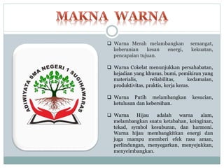  Warna Merah melambangkan semangat,
keberanian kesan energi, kekuatan,
pencapaian tujuan.
 Warna Cokelat menunjukkan persahabatan,
kejadian yang khusus, bumi, pemikiran yang
materialis, reliabilitas, kedamaian,
produktivitas, praktis, kerja keras.
 Warna Putih melambangkan kesucian,
ketulusan dan kebersihan.
 Warna Hijau adalah warna alam,
melambangkan suatu ketabahan, keinginan,
tekad, symbol kesuburan, dan harmoni.
Warna hijau membangkitkan energi dan
juga mampu memberi efek rasa aman,
perlindungan, menyegarkan, menyejukkan,
menyeimbangkan.
 