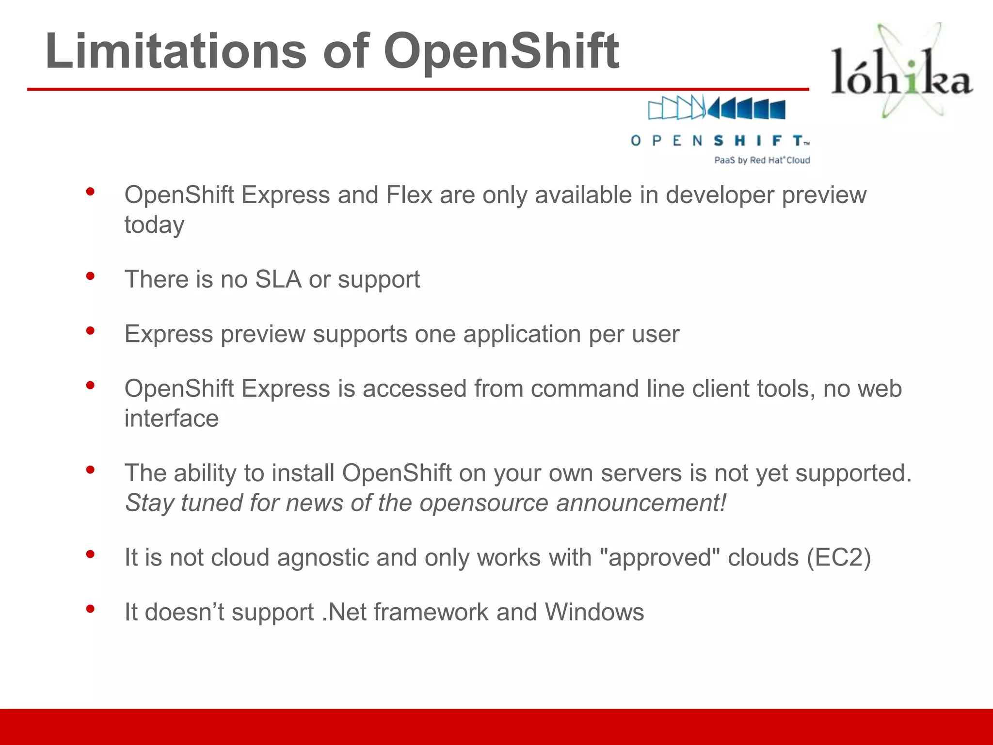 Limitations of OpenShift

 •   OpenShift Express and Flex are only available in developer preview
     today

 •   There is no SLA or support

 •   Express preview supports one application per user

 •   OpenShift Express is accessed from command line client tools, no web
     interface

 •   The ability to install OpenShift on your own servers is not yet supported.
     Stay tuned for news of the opensource announcement!

 •   It is not cloud agnostic and only works with "approved" clouds (EC2)

 •   It doesn’t support .Net framework and Windows
 