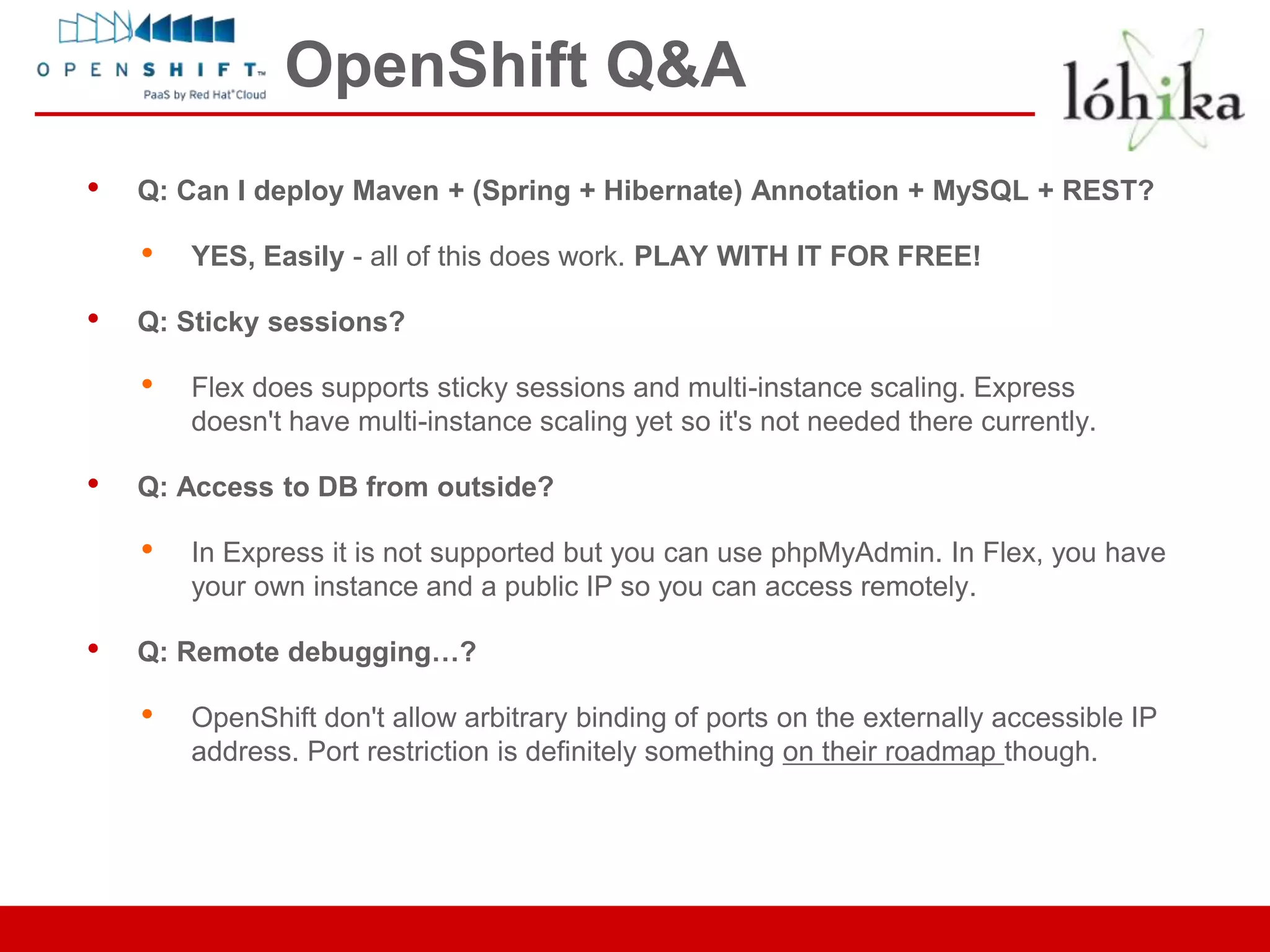OpenShift Q&A
•   Q: Can I deploy Maven + (Spring + Hibernate) Annotation + MySQL + REST?

    •   YES, Easily - all of this does work. PLAY WITH IT FOR FREE!

•   Q: Sticky sessions?

    •   Flex does supports sticky sessions and multi-instance scaling. Express
        doesn't have multi-instance scaling yet so it's not needed there currently.

•   Q: Access to DB from outside?

    •   In Express it is not supported but you can use phpMyAdmin. In Flex, you have
        your own instance and a public IP so you can access remotely.

•   Q: Remote debugging…?

    •   OpenShift don't allow arbitrary binding of ports on the externally accessible IP
        address. Port restriction is definitely something on their roadmap though.
 