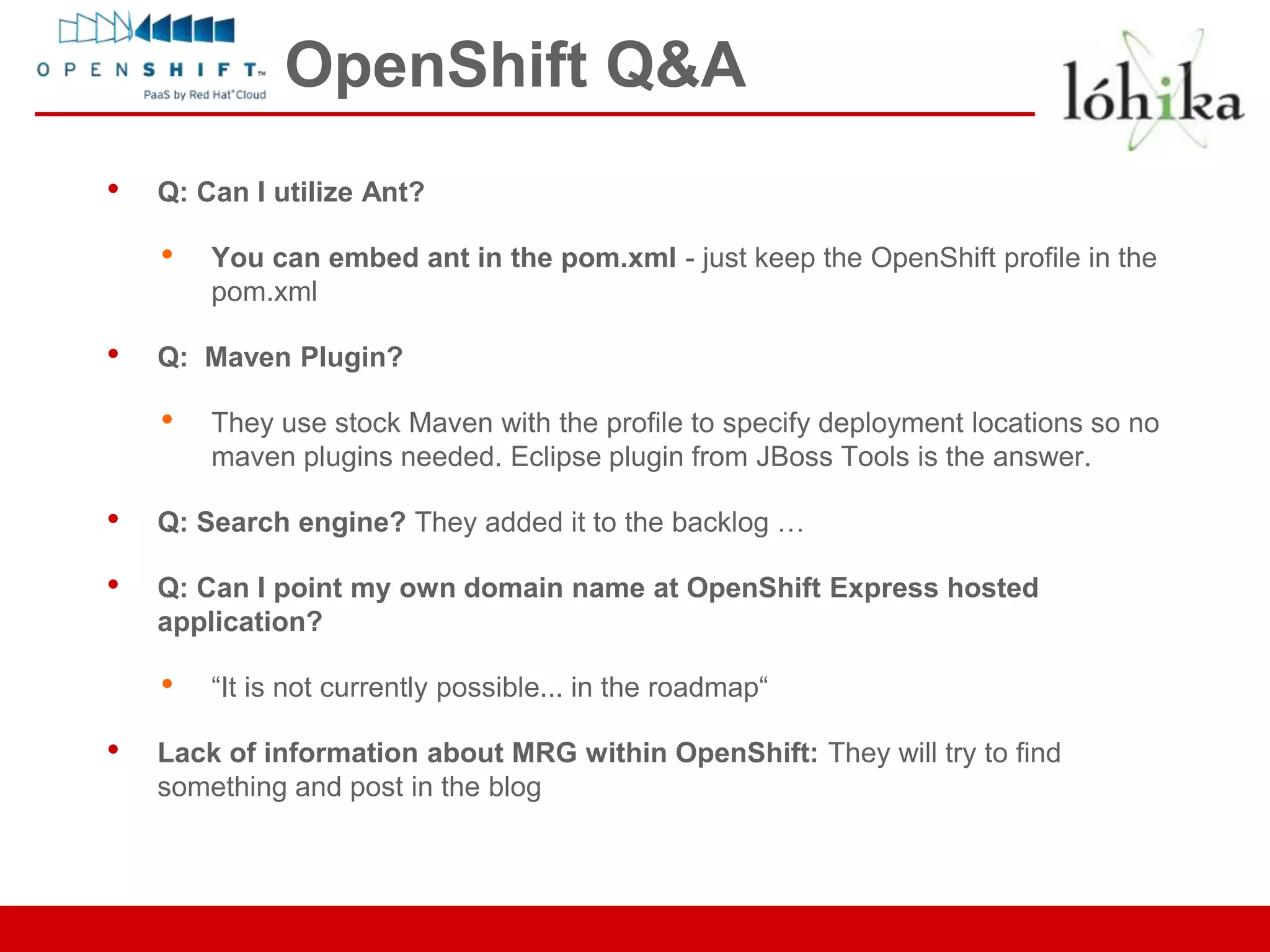 OpenShift Q&A
•   Q: Can I utilize Ant?

    •   You can embed ant in the pom.xml - just keep the OpenShift profile in the
        pom.xml

•   Q: Maven Plugin?

    •   They use stock Maven with the profile to specify deployment locations so no
        maven plugins needed. Eclipse plugin from JBoss Tools is the answer.

•   Q: Search engine? They added it to the backlog …

•   Q: Can I point my own domain name at OpenShift Express hosted
    application?

    •   “It is not currently possible... in the roadmap“

•   Lack of information about MRG within OpenShift: They will try to find
    something and post in the blog
 