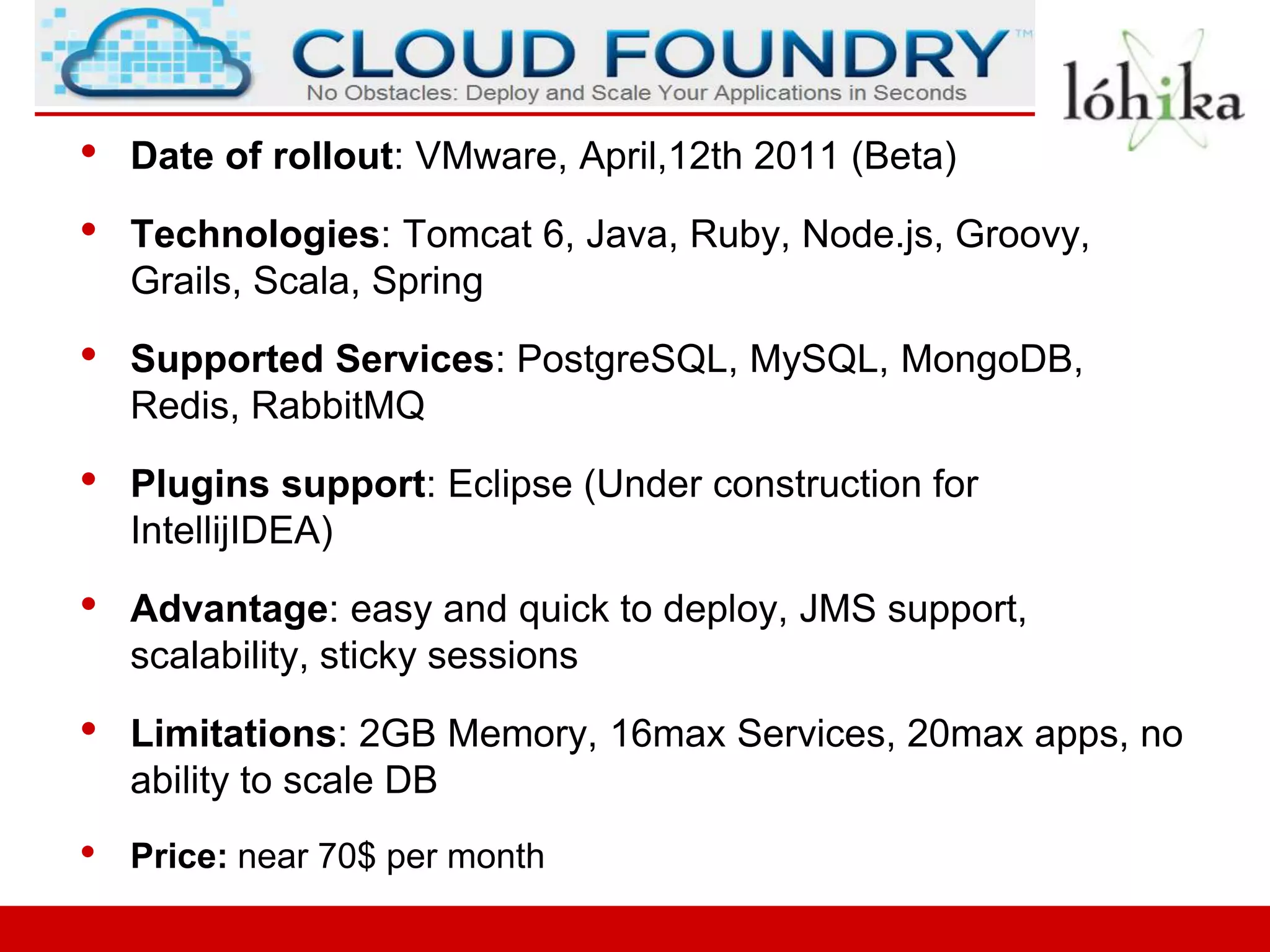 •   Date of rollout: VMware, April,12th 2011 (Beta)

•   Technologies: Tomcat 6, Java, Ruby, Node.js, Groovy,
    Grails, Scala, Spring

•   Supported Services: PostgreSQL, MySQL, MongoDB,
    Redis, RabbitMQ

•   Plugins support: Eclipse (Under construction for
    IntellijIDEA)

•   Advantage: easy and quick to deploy, JMS support,
    scalability, sticky sessions

•   Limitations: 2GB Memory, 16max Services, 20max apps, no
    ability to scale DB
•   Price: near 70$ per month
 