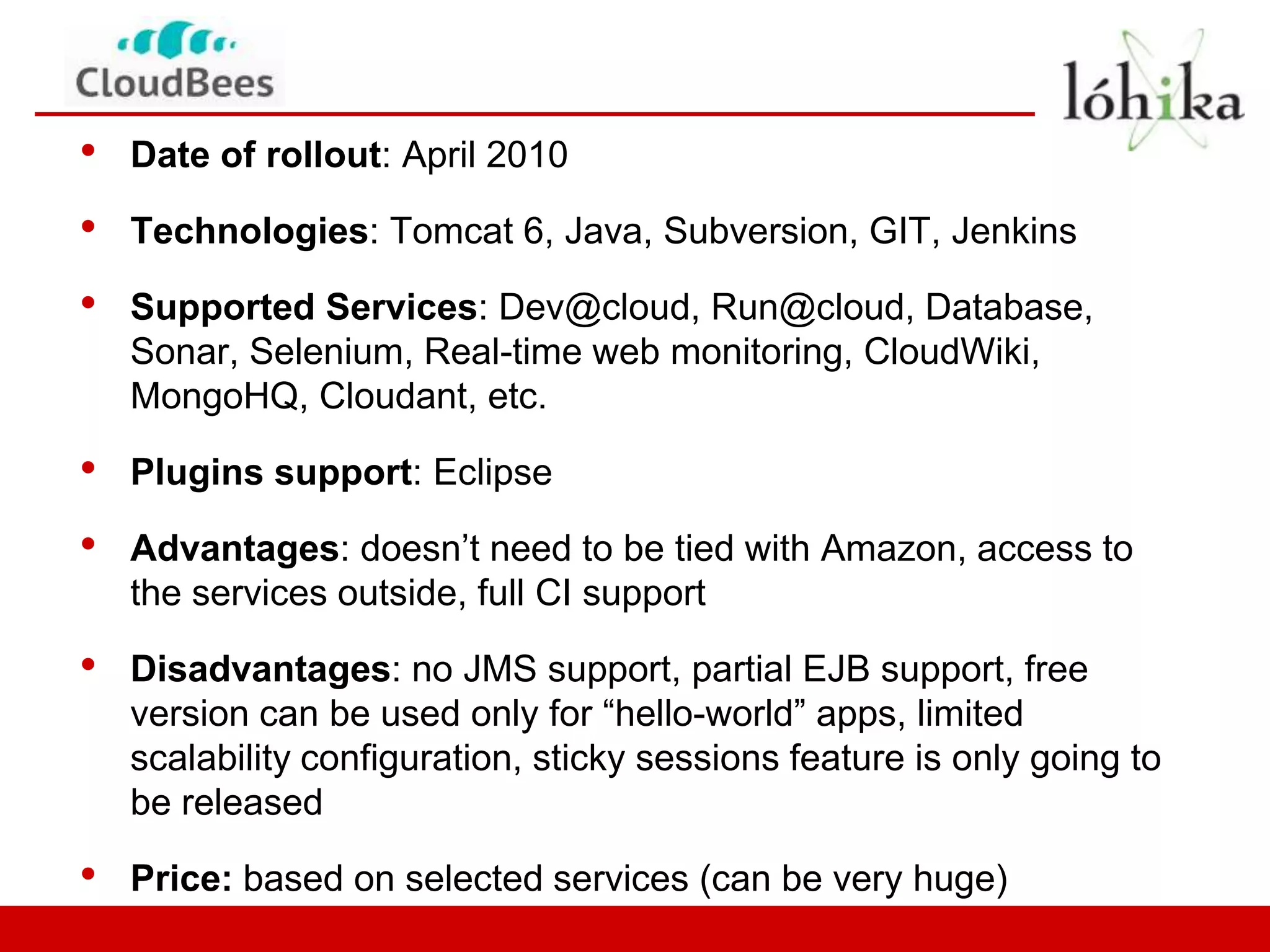 •   Date of rollout: April 2010

•   Technologies: Tomcat 6, Java, Subversion, GIT, Jenkins

•   Supported Services: Dev@cloud, Run@cloud, Database,
    Sonar, Selenium, Real-time web monitoring, CloudWiki,
    MongoHQ, Cloudant, etc.

•   Plugins support: Eclipse

•   Advantages: doesn’t need to be tied with Amazon, access to
    the services outside, full CI support

•   Disadvantages: no JMS support, partial EJB support, free
    version can be used only for “hello-world” apps, limited
    scalability configuration, sticky sessions feature is only going to
    be released

•   Price: based on selected services (can be very huge)
 