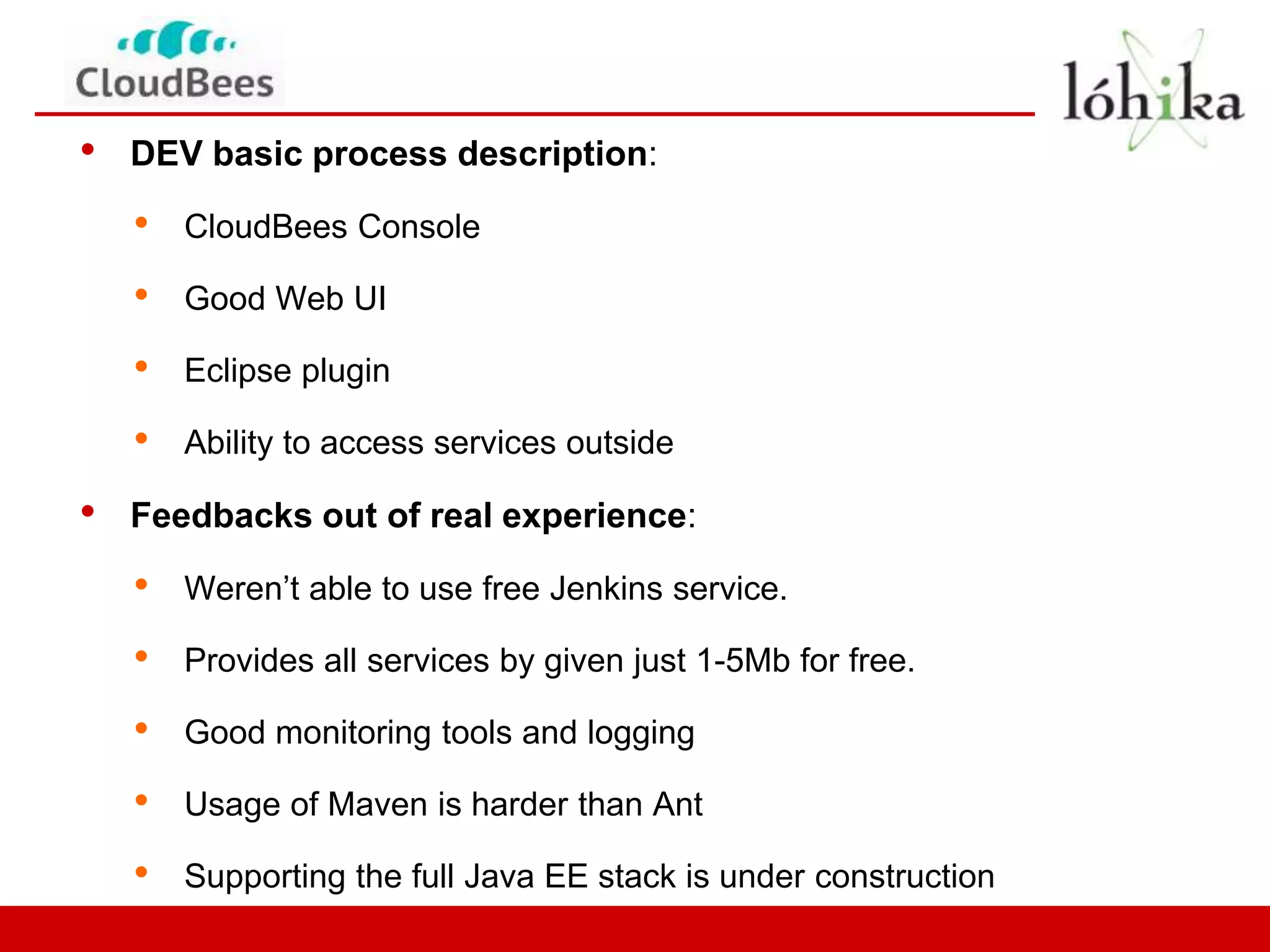 •   DEV basic process description:

    •   CloudBees Console

    •   Good Web UI

    •   Eclipse plugin

    •   Ability to access services outside

•   Feedbacks out of real experience:

    •   Weren’t able to use free Jenkins service.

    •   Provides all services by given just 1-5Mb for free.

    •   Good monitoring tools and logging

    •   Usage of Maven is harder than Ant

    •   Supporting the full Java EE stack is under construction
 