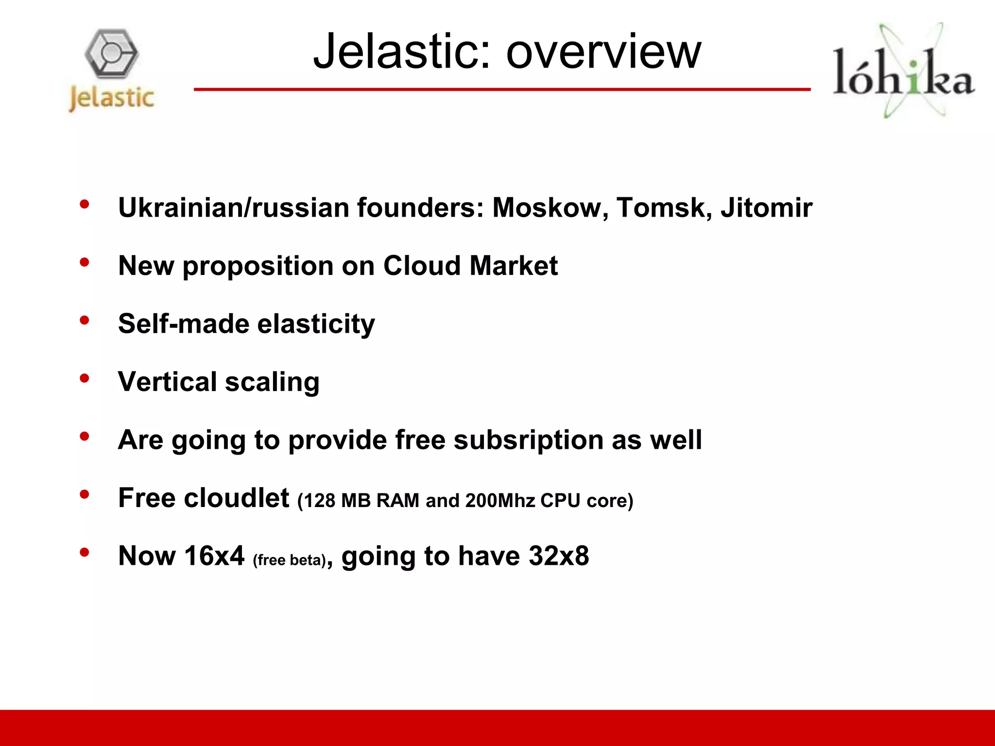 Jelastic: overview

•   Ukrainian/russian founders: Moskow, Tomsk, Jitomir

•   New proposition on Cloud Market

•   Self-made elasticity

•   Vertical scaling

•   Are going to provide free subsription as well

•   Free cloudlet (128 MB RAM and 200Mhz CPU core)

•   Now 16x4 (free beta), going to have 32x8
 