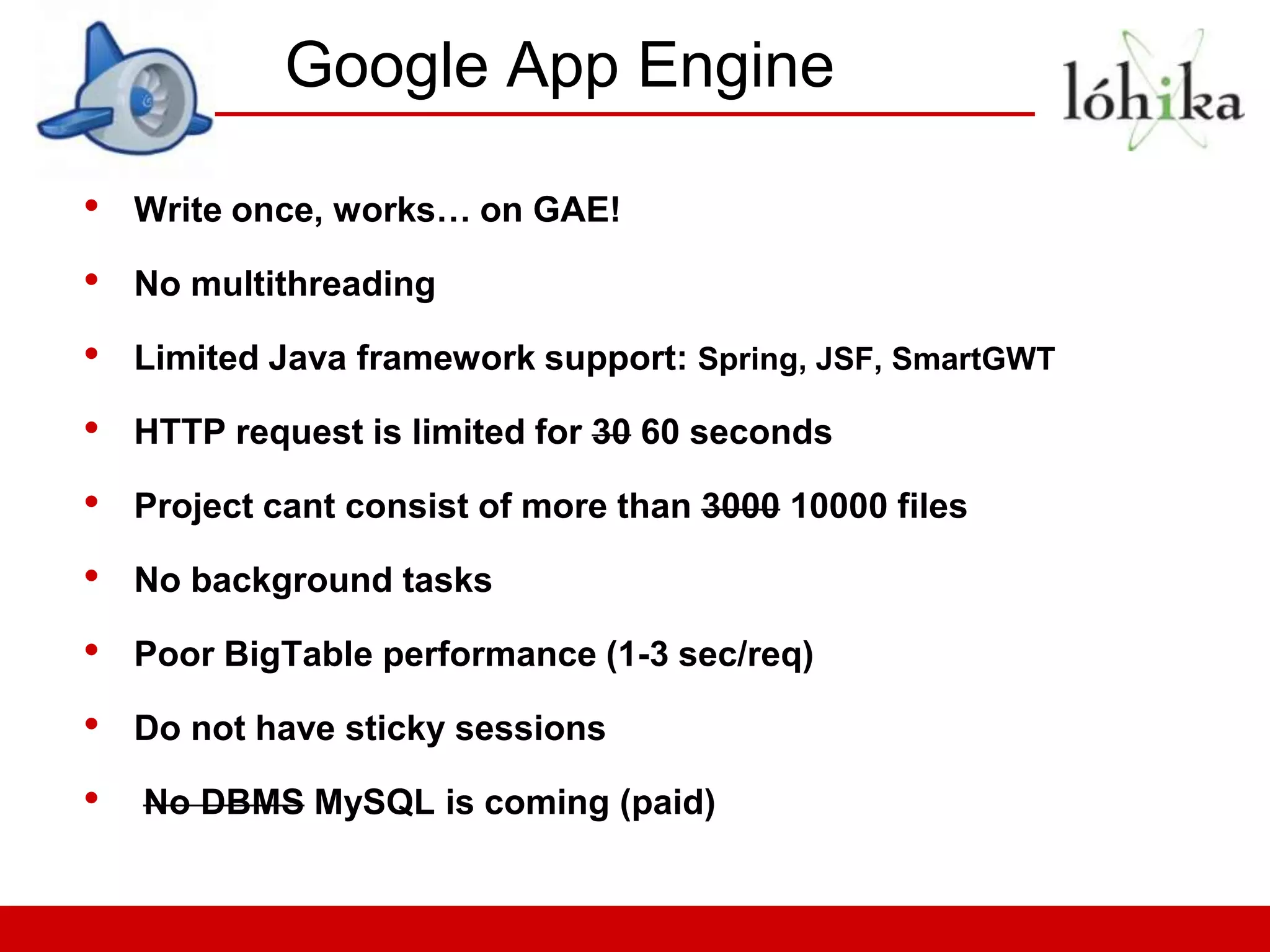 Google App Engine

•   Write once, works… on GAE!

•   No multithreading

•   Limited Java framework support: Spring, JSF, SmartGWT

•   HTTP request is limited for 30 60 seconds

•   Project cant consist of more than 3000 10000 files

•   No background tasks

•   Poor BigTable performance (1-3 sec/req)

•   Do not have sticky sessions

•   No DBMS MySQL is coming (paid)
 