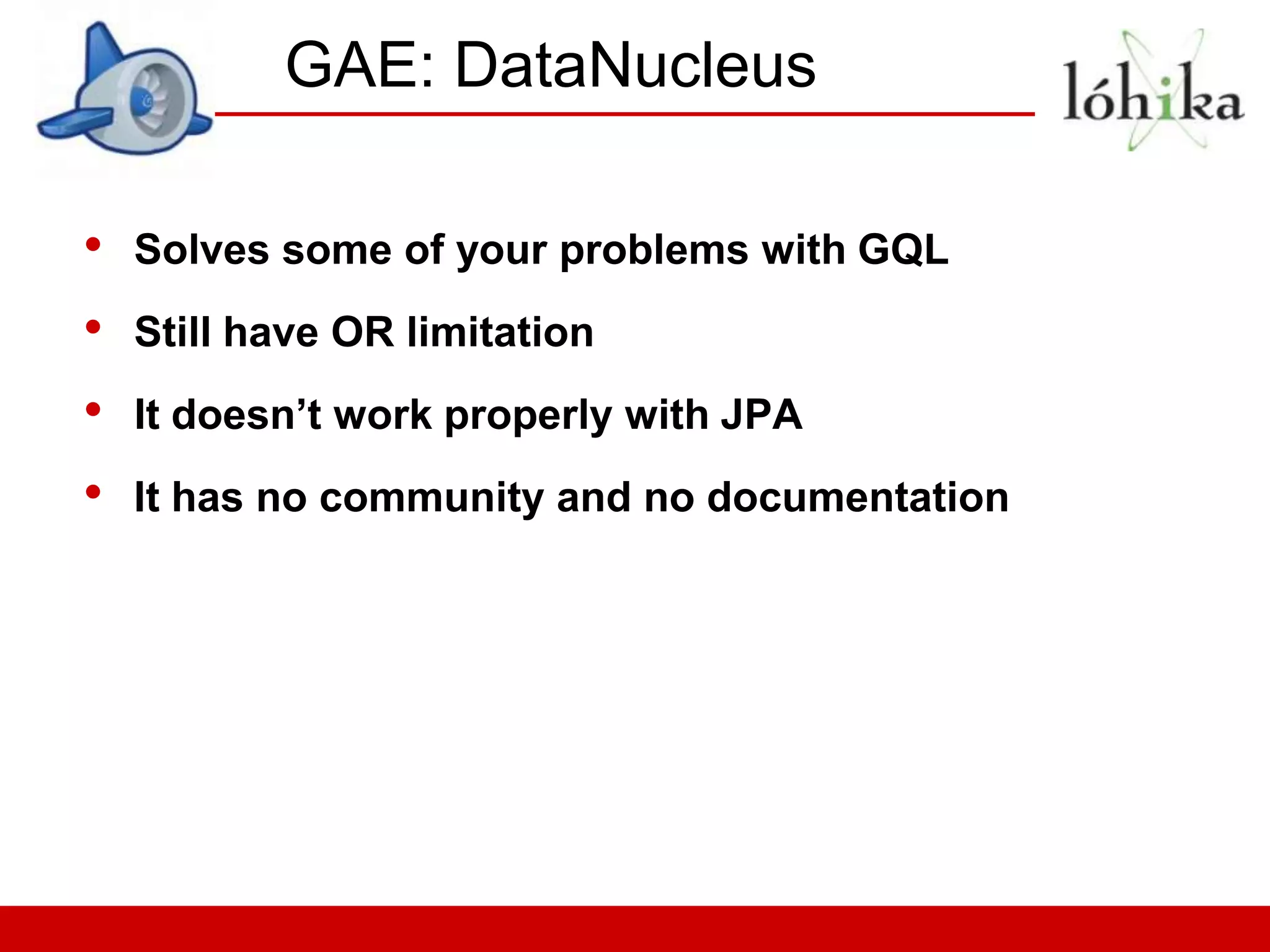 GAE: DataNucleus

•   Solves some of your problems with GQL
•   Still have OR limitation
•   It doesn’t work properly with JPA
•   It has no community and no documentation
 