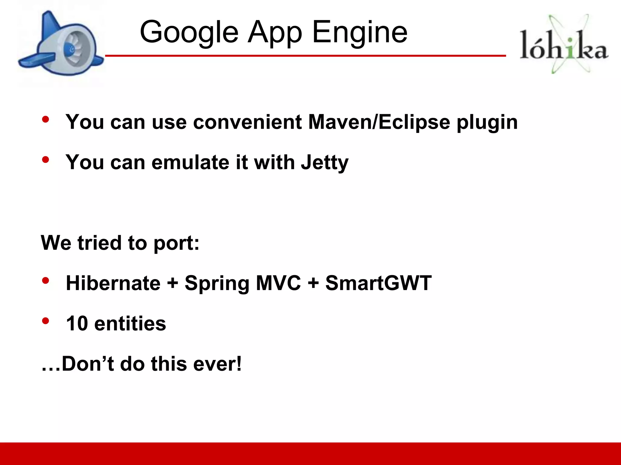Google App Engine

•   You can use convenient Maven/Eclipse plugin
•   You can emulate it with Jetty


We tried to port:
•   Hibernate + Spring MVC + SmartGWT
•   10 entities
…Don’t do this ever!
 