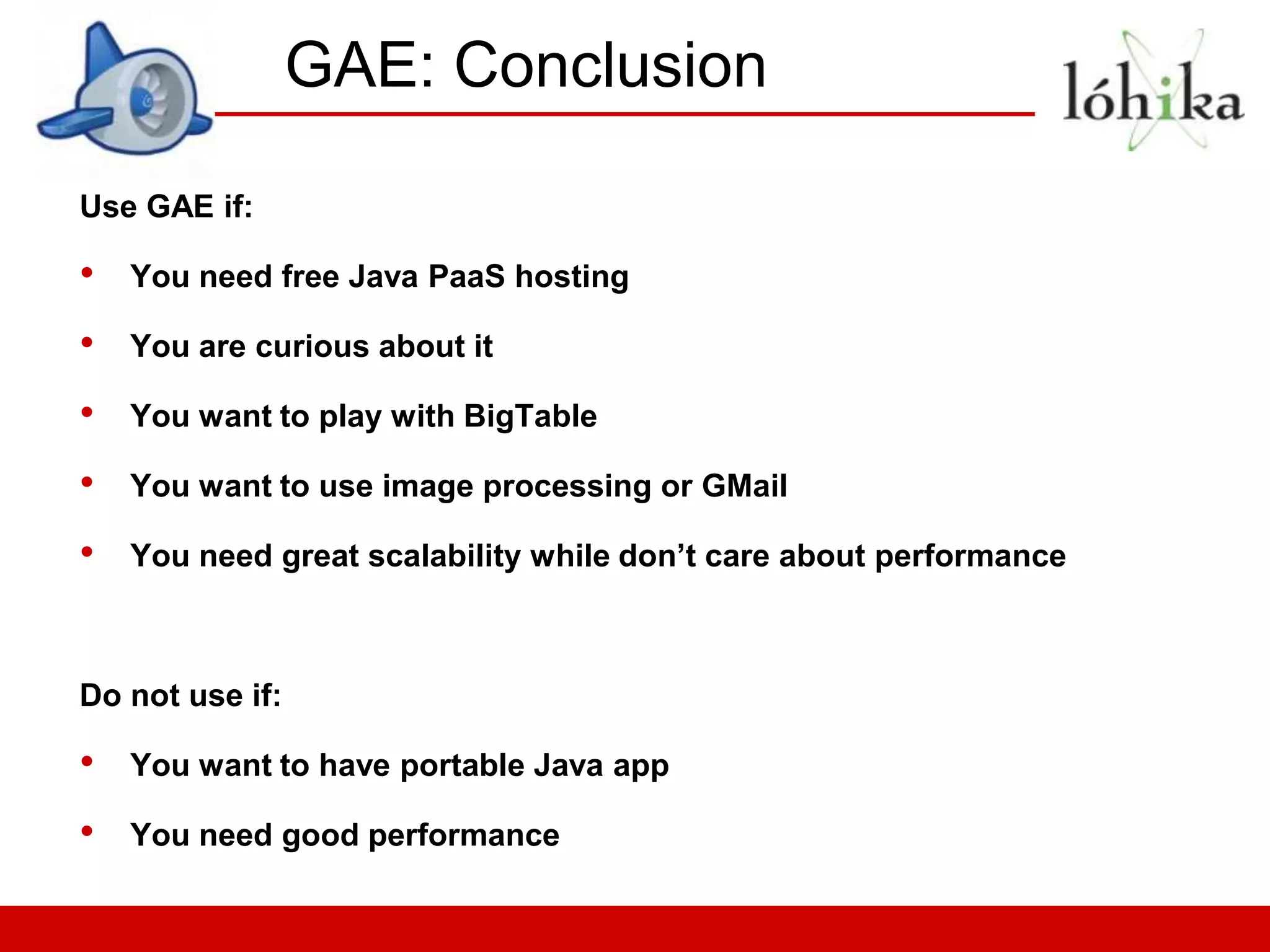 GAE: Conclusion

Use GAE if:

•   You need free Java PaaS hosting

•   You are curious about it

•   You want to play with BigTable

•   You want to use image processing or GMail

•   You need great scalability while don’t care about performance



Do not use if:

•   You want to have portable Java app

•   You need good performance
 