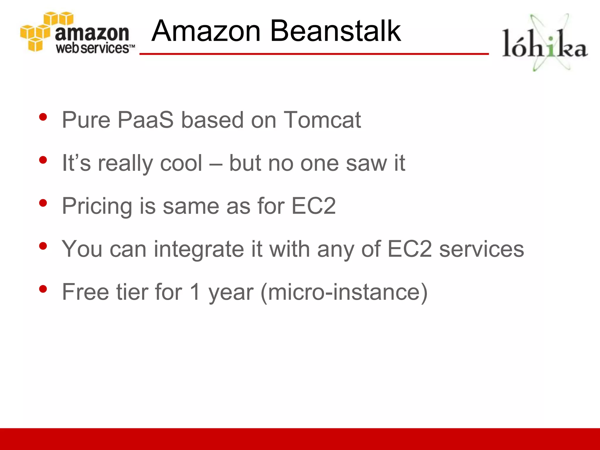 Amazon Beanstalk

•   Pure PaaS based on Tomcat
•   It’s really cool – but no one saw it
•   Pricing is same as for EC2
•   You can integrate it with any of EC2 services
•   Free tier for 1 year (micro-instance)
 