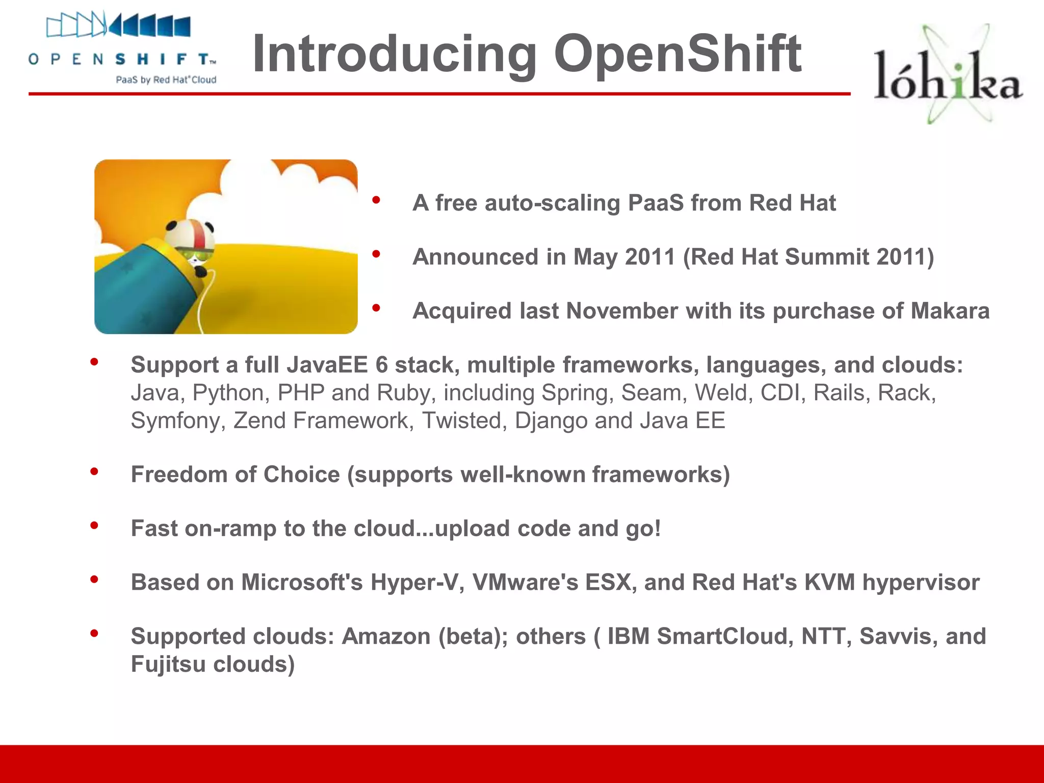 Introducing OpenShift

                         •   A free auto-scaling PaaS from Red Hat

                         •   Announced in May 2011 (Red Hat Summit 2011)

                         •   Acquired last November with its purchase of Makara

•   Support a full JavaEE 6 stack, multiple frameworks, languages, and clouds:
    Java, Python, PHP and Ruby, including Spring, Seam, Weld, CDI, Rails, Rack,
    Symfony, Zend Framework, Twisted, Django and Java EE

•   Freedom of Choice (supports well-known frameworks)

•   Fast on-ramp to the cloud...upload code and go!

•   Based on Microsoft's Hyper-V, VMware's ESX, and Red Hat's KVM hypervisor

•   Supported clouds: Amazon (beta); others ( IBM SmartCloud, NTT, Savvis, and
    Fujitsu clouds)
 