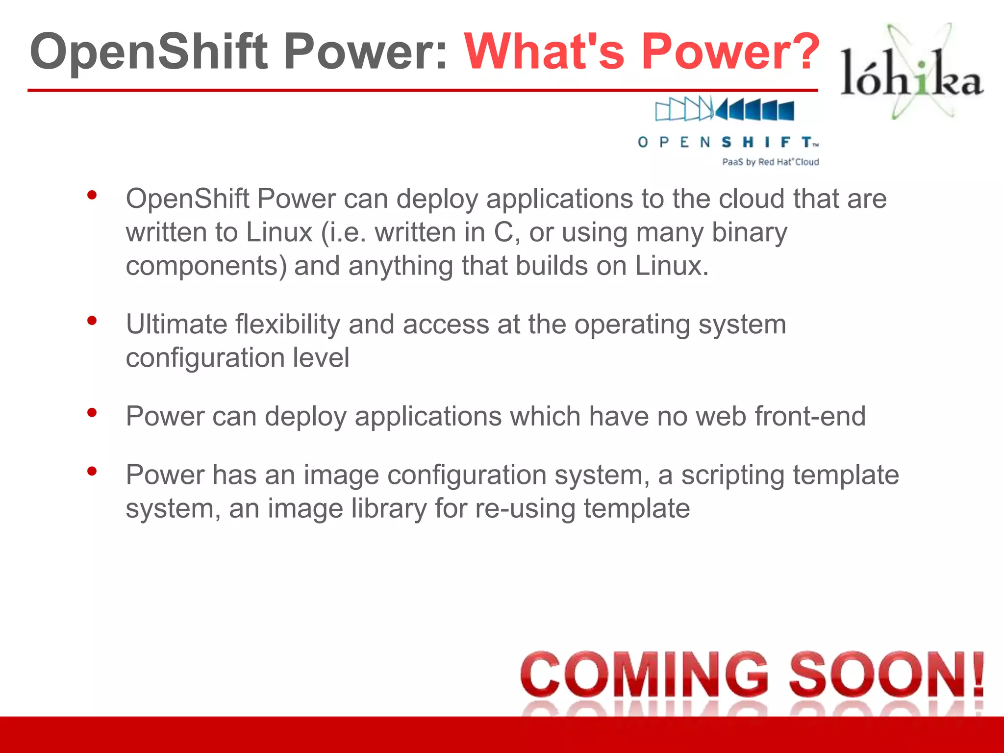 OpenShift Power: What's Power?

  •   OpenShift Power can deploy applications to the cloud that are
      written to Linux (i.e. written in C, or using many binary
      components) and anything that builds on Linux.

  •   Ultimate flexibility and access at the operating system
      configuration level

  •   Power can deploy applications which have no web front-end

  •   Power has an image configuration system, a scripting template
      system, an image library for re-using template
 