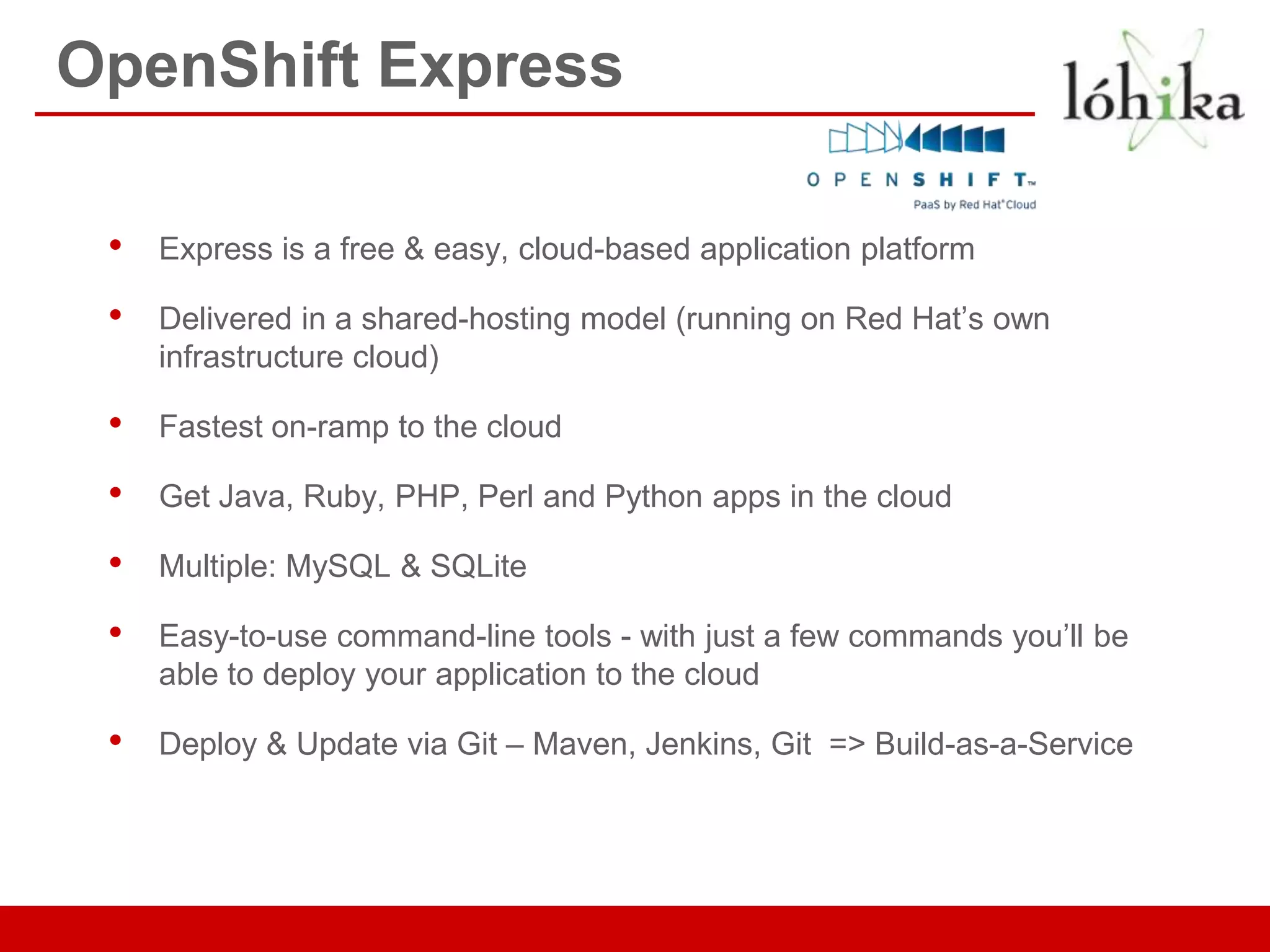 OpenShift Express

 •   Express is a free & easy, cloud-based application platform

 •   Delivered in a shared-hosting model (running on Red Hat’s own
     infrastructure cloud)

 •   Fastest on-ramp to the cloud

 •   Get Java, Ruby, PHP, Perl and Python apps in the cloud

 •   Multiple: MySQL & SQLite

 •   Easy-to-use command-line tools - with just a few commands you’ll be
     able to deploy your application to the cloud

 •   Deploy & Update via Git – Maven, Jenkins, Git => Build-as-a-Service
 