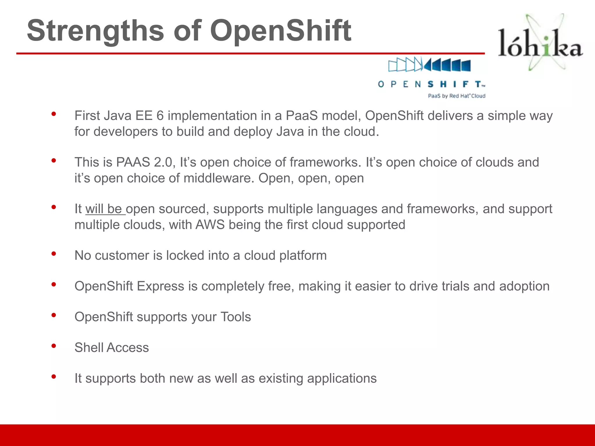 Strengths of OpenShift

 •   First Java EE 6 implementation in a PaaS model, OpenShift delivers a simple way
     for developers to build and deploy Java in the cloud.

 •   This is PAAS 2.0, It’s open choice of frameworks. It’s open choice of clouds and
     it’s open choice of middleware. Open, open, open

 •   It will be open sourced, supports multiple languages and frameworks, and support
     multiple clouds, with AWS being the first cloud supported

 •   No customer is locked into a cloud platform

 •   OpenShift Express is completely free, making it easier to drive trials and adoption

 •   OpenShift supports your Tools

 •   Shell Access

 •   It supports both new as well as existing applications
 