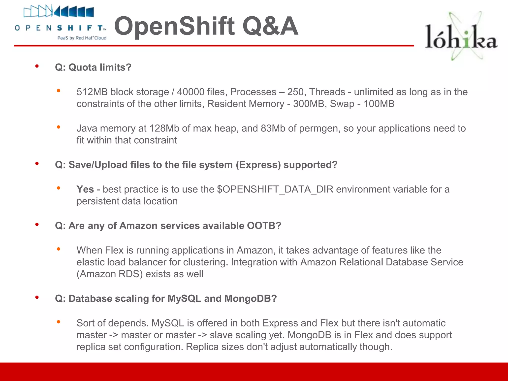 OpenShift Q&A
•   Q: Quota limits?

    •   512MB block storage / 40000 files, Processes – 250, Threads - unlimited as long as in the
        constraints of the other limits, Resident Memory - 300MB, Swap - 100MB

    •   Java memory at 128Mb of max heap, and 83Mb of permgen, so your applications need to
        fit within that constraint

•   Q: Save/Upload files to the file system (Express) supported?

    •   Yes - best practice is to use the $OPENSHIFT_DATA_DIR environment variable for a
        persistent data location

•   Q: Are any of Amazon services available OOTB?

    •   When Flex is running applications in Amazon, it takes advantage of features like the
        elastic load balancer for clustering. Integration with Amazon Relational Database Service
        (Amazon RDS) exists as well

•   Q: Database scaling for MySQL and MongoDB?

    •   Sort of depends. MySQL is offered in both Express and Flex but there isn't automatic
        master -> master or master -> slave scaling yet. MongoDB is in Flex and does support
        replica set configuration. Replica sizes don't adjust automatically though.
 