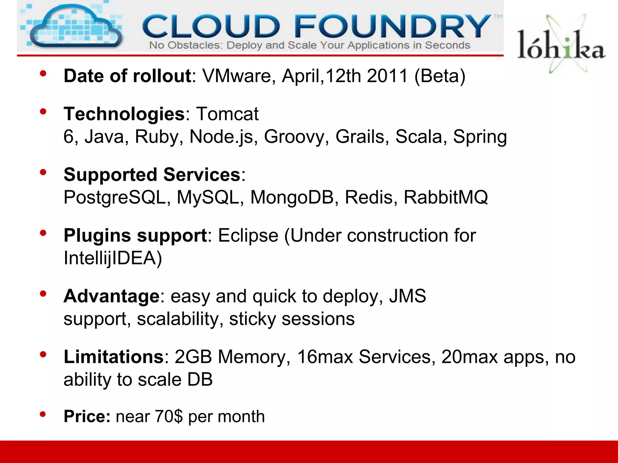 •   Date of rollout: VMware, April,12th 2011 (Beta)

•   Technologies: Tomcat
    6, Java, Ruby, Node.js, Groovy, Grails, Scala, Spring

•   Supported Services:
    PostgreSQL, MySQL, MongoDB, Redis, RabbitMQ

•   Plugins support: Eclipse (Under construction for
    IntellijIDEA)

•   Advantage: easy and quick to deploy, JMS
    support, scalability, sticky sessions

•   Limitations: 2GB Memory, 16max Services, 20max apps, no
    ability to scale DB
•   Price: near 70$ per month
 