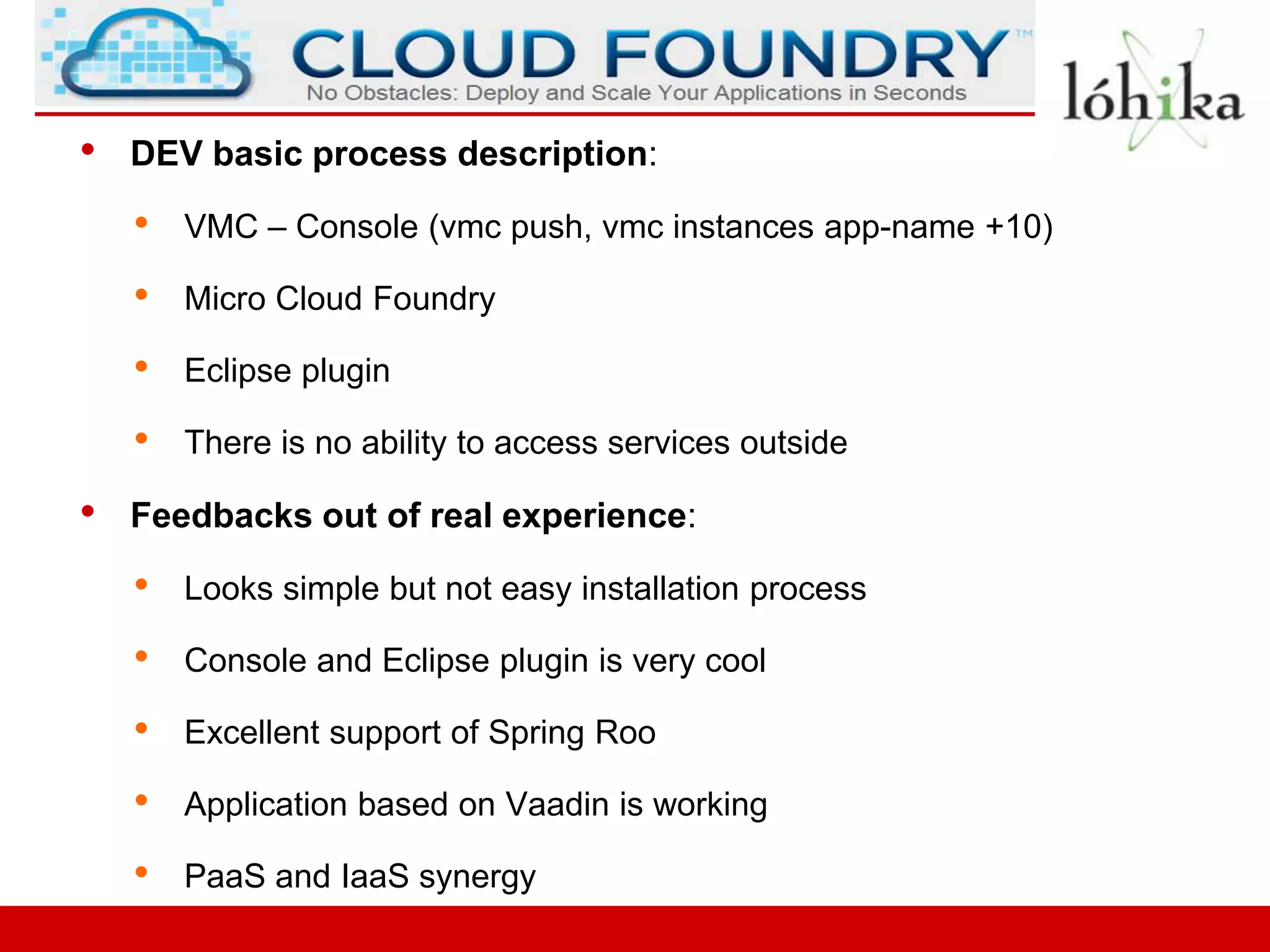 •   DEV basic process description:

    •   VMC – Console (vmc push, vmc instances app-name +10)

    •   Micro Cloud Foundry

    •   Eclipse plugin

    •   There is no ability to access services outside

•   Feedbacks out of real experience:

    •   Looks simple but not easy installation process

    •   Console and Eclipse plugin is very cool

    •   Excellent support of Spring Roo

    •   Application based on Vaadin is working

    •   PaaS and IaaS synergy
 