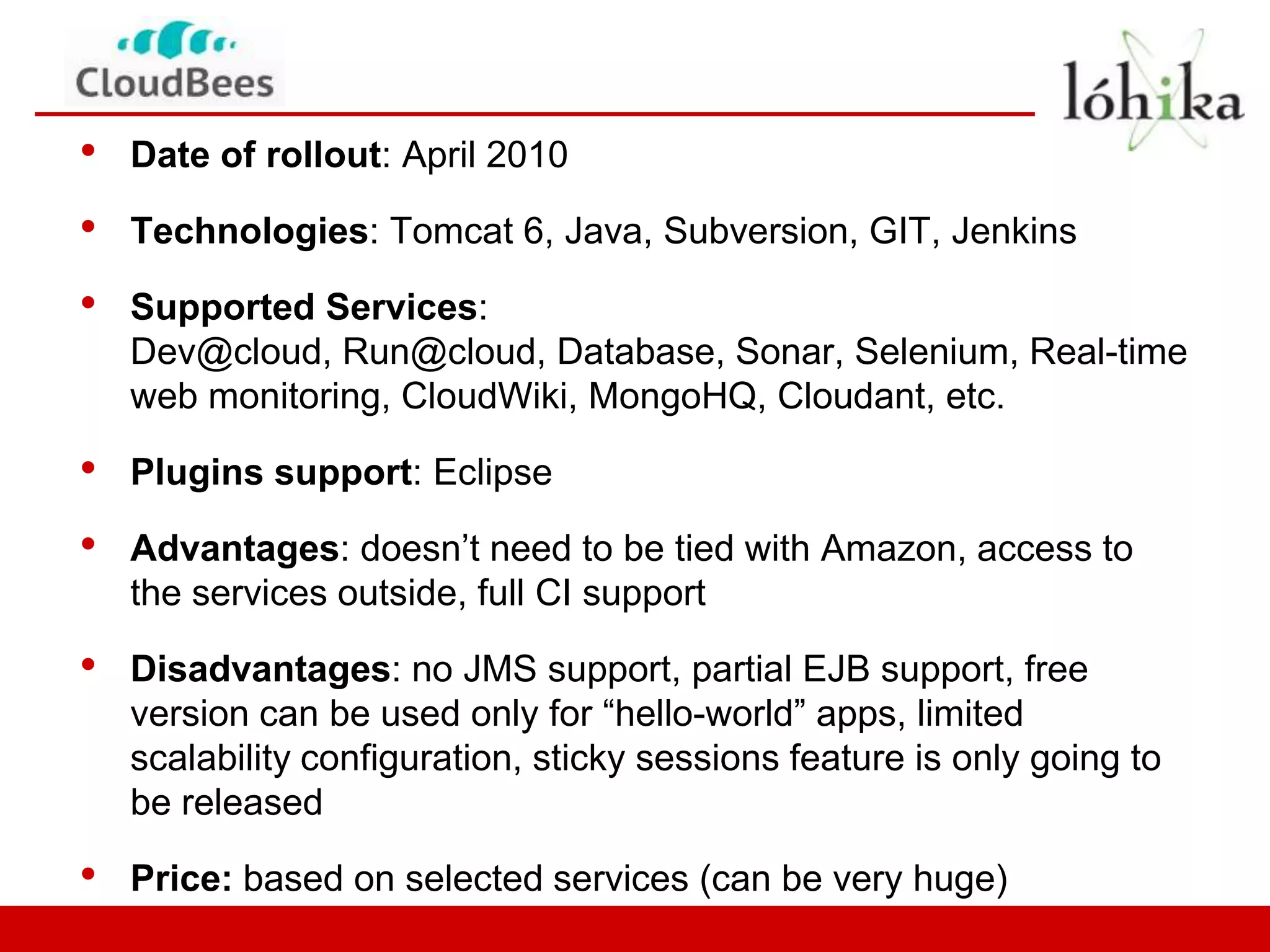 •   Date of rollout: April 2010

•   Technologies: Tomcat 6, Java, Subversion, GIT, Jenkins

•   Supported Services:
    Dev@cloud, Run@cloud, Database, Sonar, Selenium, Real-time
    web monitoring, CloudWiki, MongoHQ, Cloudant, etc.

•   Plugins support: Eclipse

•   Advantages: doesn’t need to be tied with Amazon, access to
    the services outside, full CI support

•   Disadvantages: no JMS support, partial EJB support, free
    version can be used only for “hello-world” apps, limited
    scalability configuration, sticky sessions feature is only going to
    be released

•   Price: based on selected services (can be very huge)
 