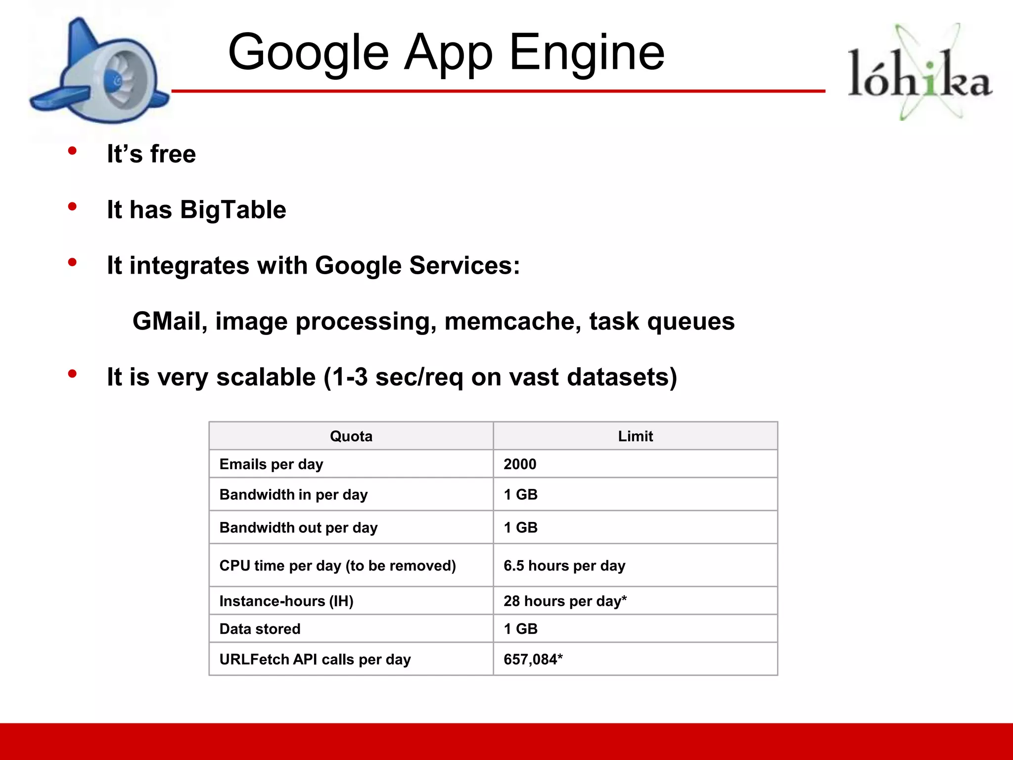 Google App Engine
•   It’s free

•   It has BigTable

•   It integrates with Google Services:

      GMail, image processing, memcache, task queues

•   It is very scalable (1-3 sec/req on vast datasets)

                                 Quota                            Limit
                Emails per day                     2000

                Bandwidth in per day               1 GB

                Bandwidth out per day              1 GB

                CPU time per day (to be removed)   6.5 hours per day

                Instance-hours (IH)                28 hours per day*
                Data stored                        1 GB

                URLFetch API calls per day         657,084*
 
