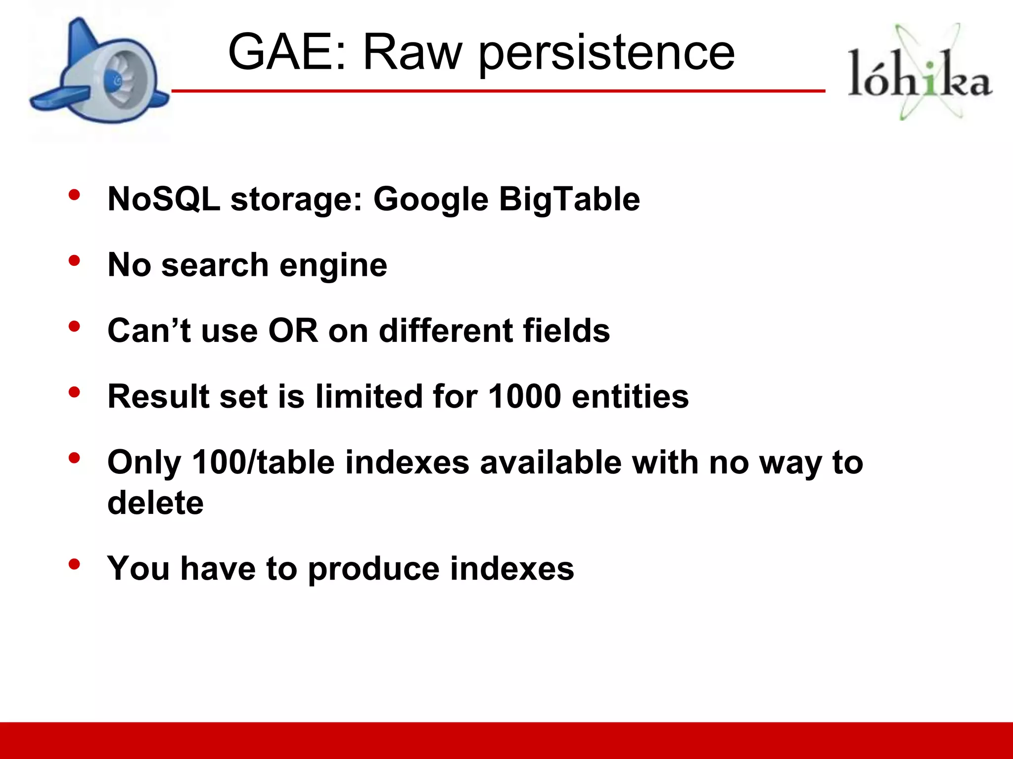 GAE: Raw persistence

•   NoSQL storage: Google BigTable
•   No search engine
•   Can’t use OR on different fields
•   Result set is limited for 1000 entities
•   Only 100/table indexes available with no way to
    delete
•   You have to produce indexes
 