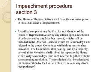 Impeachment proceduresection 3The House of Representatives shall have the exclusive power to initiate all cases of impeachment.A verified complaint may be filed by any Member of the House of Representatives or by any citizen upon a resolution of endorsement by any Member thereof, which shall be included in the Order of Business within ten session days, and referred to the proper Committee within three session days thereafter.  The Committee, after hearing, and by a majority vote of all its Members, shall submit its report to the House within sixty session days from such referral, together with the corresponding resolution.  The resolution shall be calendared for consideration by the House within ten session days from receipt thereof.