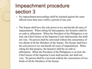 Impeachment proceduresection 3No impeachment proceedings shall be initiated against the same official more than once within a period of one year.The Senate shall have the sole power to try and decide all cases of impeachment.  When sitting for that purpose, the Senators shall be on oath or affirmation.  When the President of the Philippines is on trial, the Chief Justice of the Supreme Court shall preside, but shall not vote.  No person shall be convicted without the concurrence of two-thirds of all the Members of the Senate. The Senate shall have the sole power to try and decide all cases of impeachment.  When sitting for that purpose, the Senators shall be on oath or affirmation.  When the President of the Philippines is on trial, the Chief Justice of the Supreme Court shall preside, but shall not vote.  No person shall be convicted without the concurrence of two-thirds of all the Members of the Senate.