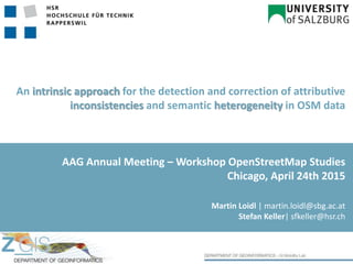An intrinsic approach for the detection and correction of attributive
inconsistencies and semantic heterogeneity in OSM data
Martin Loidl | martin.loidl@sbg.ac.at
Stefan Keller| sfkeller@hsr.ch
AAG Annual Meeting – Workshop OpenStreetMap Studies
Chicago, April 24th 2015
 