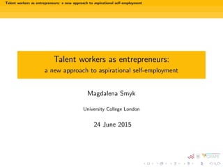 Talent workers as entrepreneurs: a new approach to aspirational self-employment
Talent workers as entrepreneurs:
a new approach to aspirational self-employment
Magdalena Smyk
University College London
24 June 2015
 