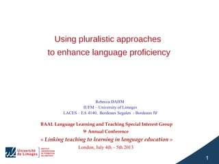 Using pluralistic approaches
to enhance language proficiency

Rebecca DAHM 
IUFM – University of Limoges
LACES – EA 4140,  Bordeaux Segalen  - Bordeaux IV

BAAL Language Learning and Teaching Special Interest Group
9th Annual Conference

« Linking teaching to learning in language education »
London, July 4th – 5th 2013 

1

 