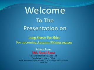 Long Sleeve Tee Shirt
For upcoming Autumn/Winter season
Submit From
Md. Rasel Rana
Tex-Ebo International Pte. Ltd.
Bangladesh Liaison Office
107/A, Sonargoan Janapath, MASCOT PLAZA (Label-8), Sector-7, Uttara
Dhaka-1230
1
 