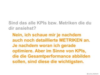 Sind das alle KPIs bzw. Metriken die du
dir ansiehst?
  Nein, ich schaue mir je nachdem
  auch noch detaillierte METRIKEN an.
  Je nachdem woran ich gerade
  optimiere. Aber im Sinne von KPIs,
  die die Gesamtperformance abbilden
  sollen, sind diese die wichtigsten.

                                    @Lucian_Katzbach
 