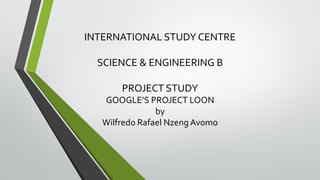 INTERNATIONAL STUDY CENTRE
SCIENCE & ENGINEERING B
PROJECT STUDY
GOOGLE’S PROJECT LOON
by
Wilfredo Rafael Nzeng Avomo
 