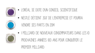 •  L'Oréal se dote d'un conseil scientifique
•  Nestlé détient 30% de l’entreprise et pourra
vendre ses parts en 2014
•  1 milliard de nouveaux consommateurs dans les 10
prochaines années. 100 ans pour conquérir le
premier milliard.
 