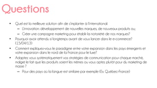 •  Quel est la meilleure solution afin de s’implanter à l’international:
–  L’innovation: développement de nouvelles marques, de nouveaux produits ou;
–  Créer une campagne marketing pour établir la notoriété de nos marques?
•  Pourquoi avoir attendu si longtemps avant de vous lancer dans le e-commerce?
(15/04/13)
•  Comment expliquez-vous le paradigme entre votre expansion dans les pays émergents et
votre expansion dans le nord de la France pour le luxe?
•  Adaptez vous systématiquement vos stratégies de communication pour chaque marché,
malgré le fait que les produits soient les mêmes ou vous optez plutôt pour du marketing de
masse ?
–  Pour des pays où la langue est similaire par exemple (Ex. Québec-France)
Questions
 