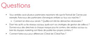 •  Vous semblez avoir plusieurs partenaires importants tels que le Festival de Cannes par
exemple. Avez-vous des partenaires d’envergure similaire sur tous vos marchés ?
–  Comment en êtes-vous arrivés ? Quelles-ont été les démarches nécessaires ?
•  Étant très actifs sur les réseaux sociaux, quels-sont vos stratégies de gestion de celles-ci ?
Donnez-vous des directives à chaque marque pour le contenu des médias sociaux ou
bien les équipes marketing sont libres de publier leur propre contenu ?
•  Comment faites-vous pour différencier L’Oréal de L’Oréal Paris ?
Questions
 