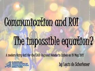 Communication and ROI
       The impossible equation?
A modern fairy tail for the EACD Regional Debate in Lisbon on 19 May 2011

                                                 by Louis de Schorlemer
 
