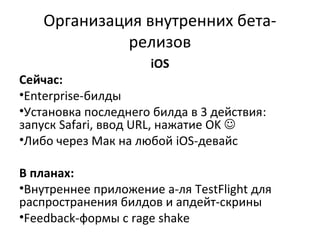 Организация внутренних бета-
релизов
iOS
Сейчас:
•Enterprise-билды
•Установка последнего билда в 3 действия:
запуск Safari, ввод URL, нажатие OK 
•Либо через Мак на любой iOS-девайс
В планах:
•Внутреннее приложение а-ля TestFlight для
распространения билдов и апдейт-скрины
•Feedback-формы с rage shake
 