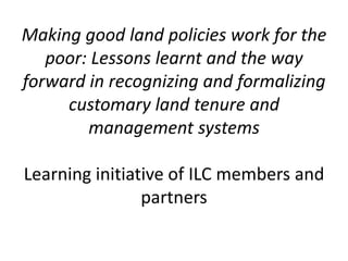 Making good land policies work for the
   poor: Lessons learnt and the way
forward in recognizing and formalizing
     customary land tenure and
        management systems

Learning initiative of ILC members and
                partners
 