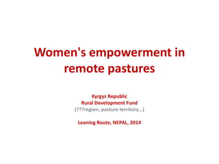 Women's empowerment in 
remote pastures 
Kyrgyz Republic 
Rural Development Fund 
(???region, pasture territory…) 
Leaning Route, NEPAL, 2014 
 