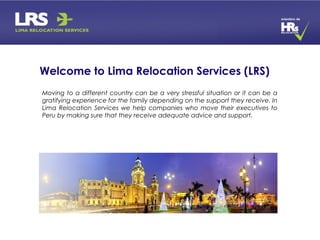 Moving to a different country can be a very stressful situation or it can be a
gratifying experience for the family depending on the support they receive. In
Lima Relocation Services we help companies who move their executives to
Peru by making sure that they receive adequate advice and support.
Welcome to Lima Relocation Services (LRS)
 